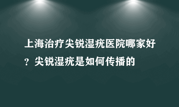 上海治疗尖锐湿疣医院哪家好？尖锐湿疣是如何传播的