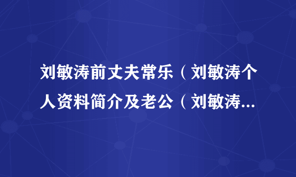 刘敏涛前丈夫常乐（刘敏涛个人资料简介及老公（刘敏涛老公是谁））介绍_飞外网