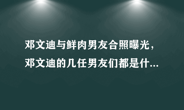 邓文迪与鲜肉男友合照曝光，邓文迪的几任男友们都是什么身份？