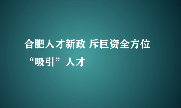 合肥人才新政 斥巨资全方位“吸引”人才