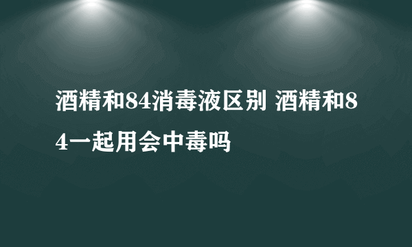 酒精和84消毒液区别 酒精和84一起用会中毒吗