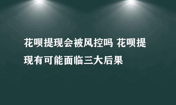 花呗提现会被风控吗 花呗提现有可能面临三大后果