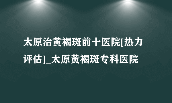 太原治黄褐斑前十医院[热力评估]_太原黄褐斑专科医院