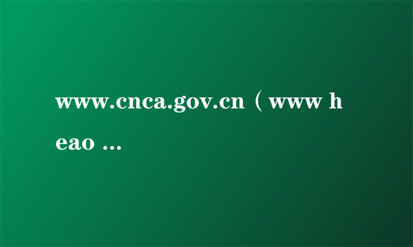 www.cnca.gov.cn（www heao gov cn登录）