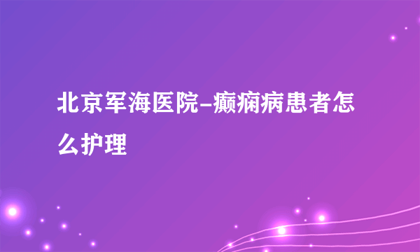 北京军海医院-癫痫病患者怎么护理