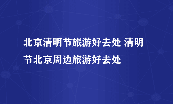 北京清明节旅游好去处 清明节北京周边旅游好去处