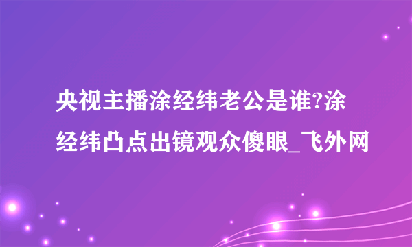 央视主播涂经纬老公是谁?涂经纬凸点出镜观众傻眼_飞外网