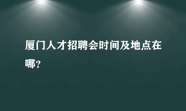 厦门人才招聘会时间及地点在哪？