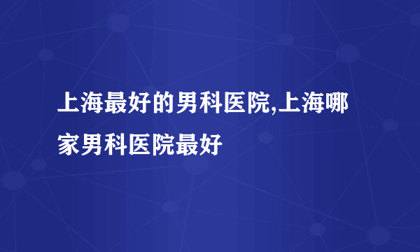 上海最好的男科医院,上海哪家男科医院最好