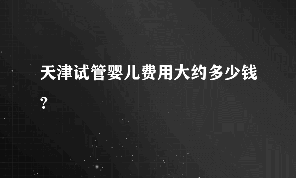 天津试管婴儿费用大约多少钱？