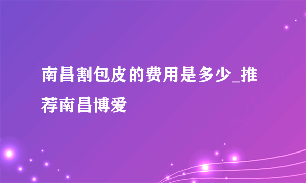 南昌割包皮的费用是多少_推荐南昌博爱