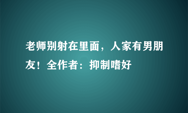 老师别射在里面，人家有男朋友！全作者：抑制嗜好