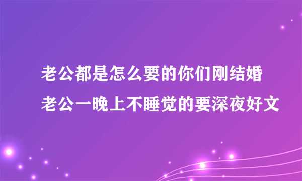 老公都是怎么要的你们刚结婚老公一晚上不睡觉的要深夜好文