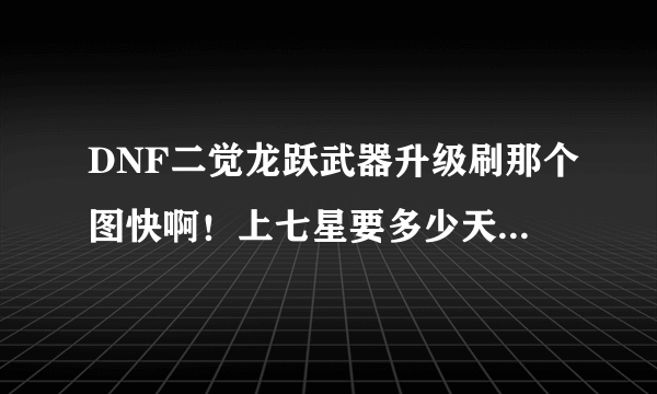 DNF二觉龙跃武器升级刷那个图快啊！上七星要多少天，需要多少钱，七星的龙跃跟屠戮那把好，红眼