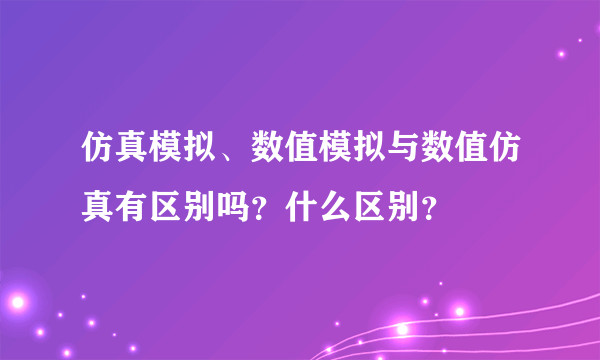 仿真模拟、数值模拟与数值仿真有区别吗？什么区别？