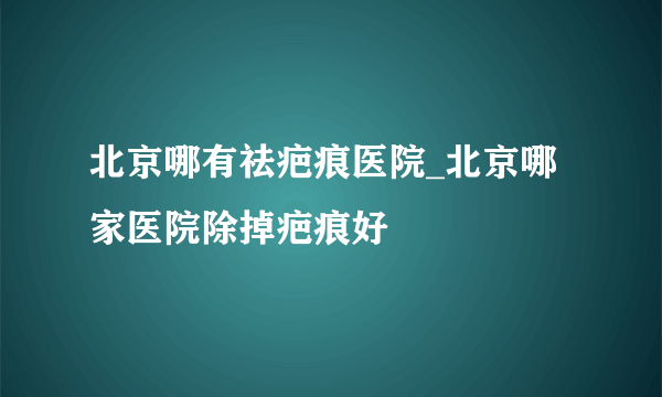 北京哪有祛疤痕医院_北京哪家医院除掉疤痕好