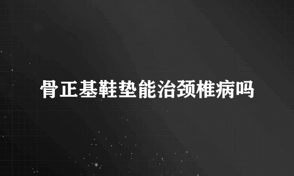 骨正基鞋垫能治颈椎病吗