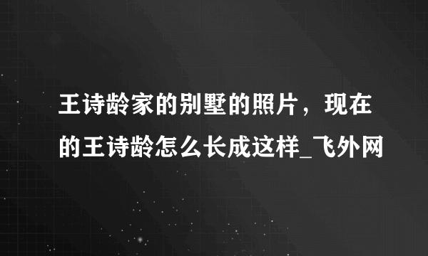 王诗龄家的别墅的照片，现在的王诗龄怎么长成这样_飞外网