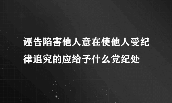 诬告陷害他人意在使他人受纪律追究的应给予什么党纪处