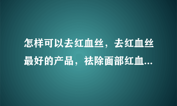 怎样可以去红血丝，去红血丝最好的产品，祛除面部红血丝最有效的方法，最有效的祛红血丝方法