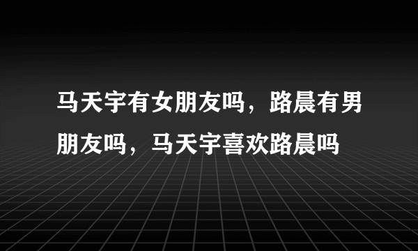 马天宇有女朋友吗，路晨有男朋友吗，马天宇喜欢路晨吗