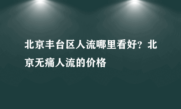 北京丰台区人流哪里看好？北京无痛人流的价格