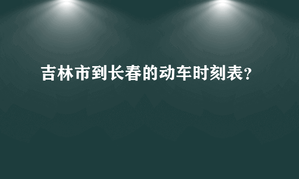 吉林市到长春的动车时刻表？