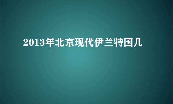 2013年北京现代伊兰特国几