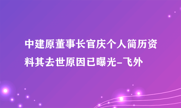 中建原董事长官庆个人简历资料其去世原因已曝光-飞外