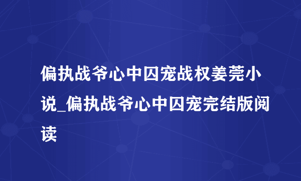 偏执战爷心中囚宠战权姜莞小说_偏执战爷心中囚宠完结版阅读