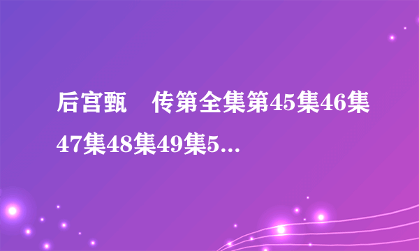 后宫甄嬛传第全集第45集46集47集48集49集50集【后宫甄嬛传45集】后宫甄嬛传全集在线观看