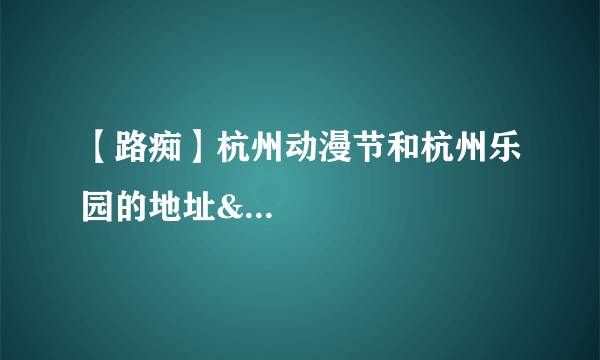 【路痴】杭州动漫节和杭州乐园的地址&...