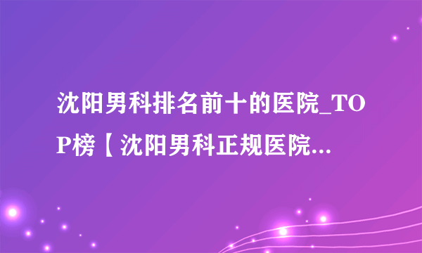 沈阳男科排名前十的医院_TOP榜【沈阳男科正规医院排名大全】口碑赞誉