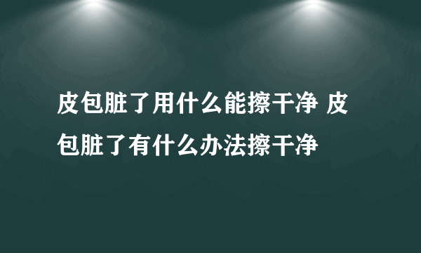 皮包脏了用什么能擦干净 皮包脏了有什么办法擦干净