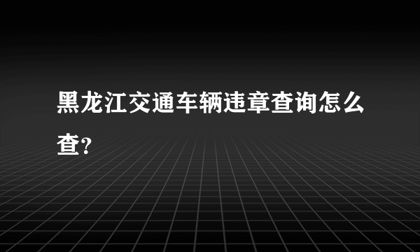 黑龙江交通车辆违章查询怎么查？