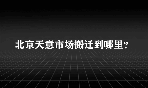 北京天意市场搬迁到哪里？