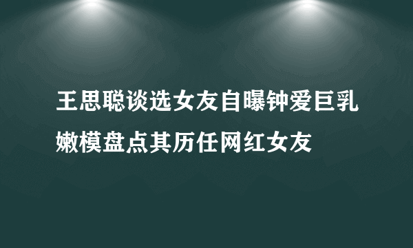 王思聪谈选女友自曝钟爱巨乳嫩模盘点其历任网红女友