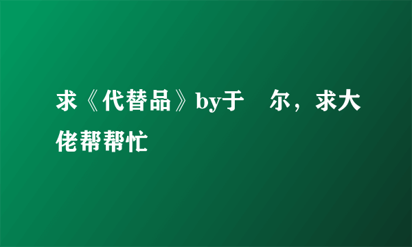 求《代替品》by于珣尔，求大佬帮帮忙