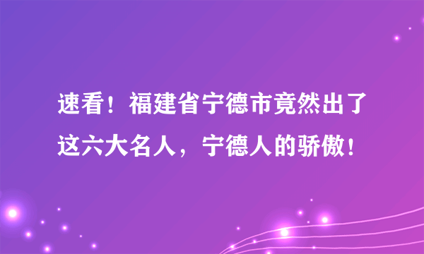 速看！福建省宁德市竟然出了这六大名人，宁德人的骄傲！