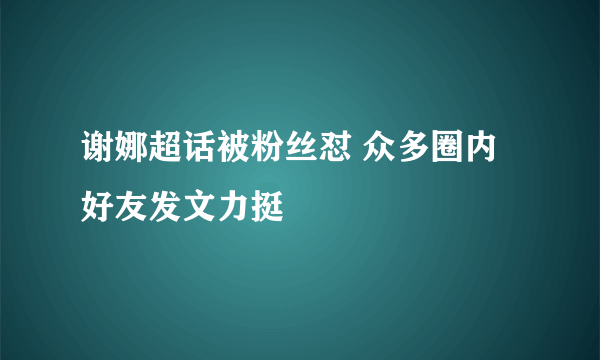 谢娜超话被粉丝怼 众多圈内好友发文力挺