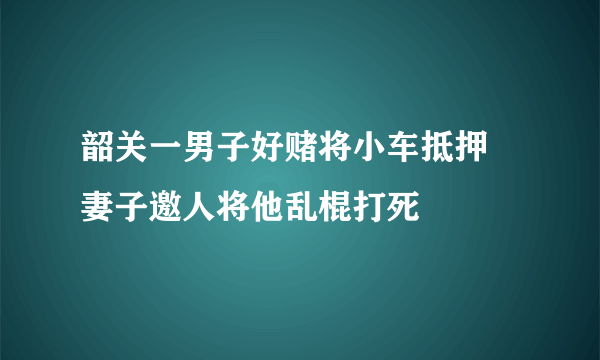 韶关一男子好赌将小车抵押 妻子邀人将他乱棍打死