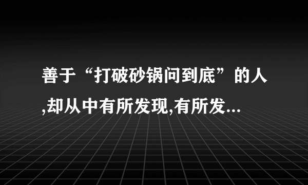 善于“打破砂锅问到底”的人,却从中有所发现,有所发明,有所创造,有所成就.谈谈你得这句话的理解! 好的切沙发的!