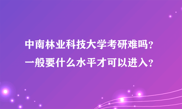 中南林业科技大学考研难吗？一般要什么水平才可以进入？