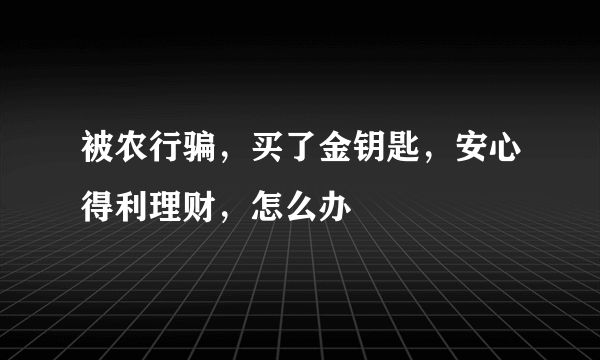 被农行骗，买了金钥匙，安心得利理财，怎么办