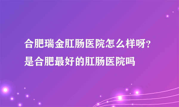 合肥瑞金肛肠医院怎么样呀？是合肥最好的肛肠医院吗