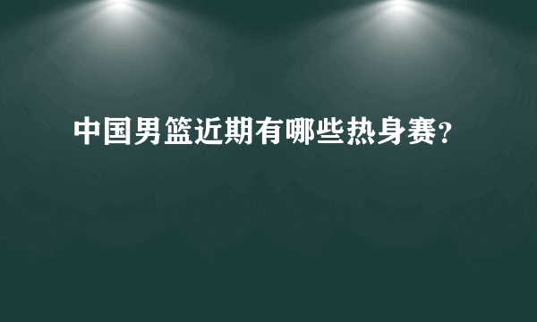 中国男篮近期有哪些热身赛？