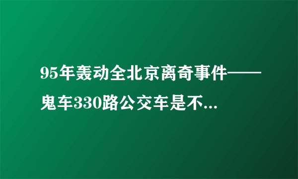 95年轰动全北京离奇事件——鬼车330路公交车是不是真的。求证据。或者有扒皮吧的？