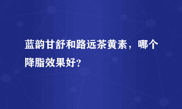 蓝韵甘舒和路远茶黄素，哪个降脂效果好？