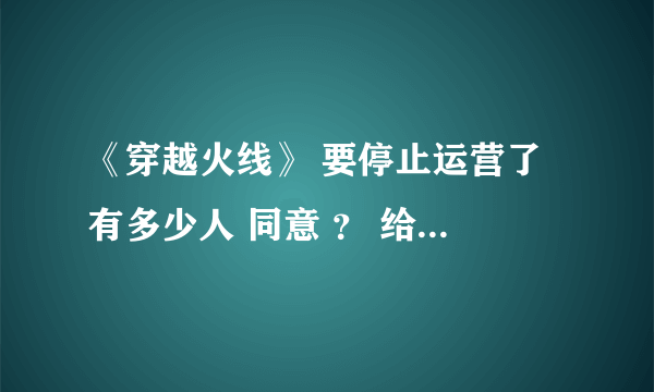 《穿越火线》 要停止运营了 有多少人 同意 ？ 给个 答案 。