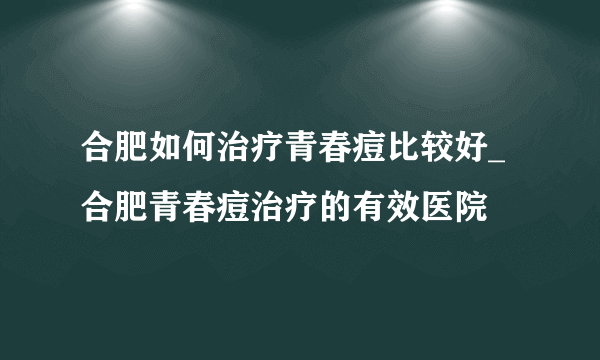 合肥如何治疗青春痘比较好_合肥青春痘治疗的有效医院